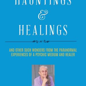 Hauntings and Healings: And Other Such Wonders From The Paranormal Experiences Of A Psychic, Medium and Healer